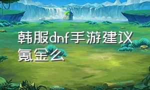 韩服dnf手游建议氪金么（dnf韩服手游氪金攻略最新）