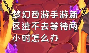 梦幻西游手游新区进不去等待两小时怎么办