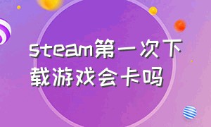 steam第一次下载游戏会卡吗