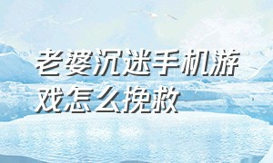 老婆沉迷手机游戏怎么挽救