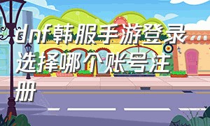 dnf韩服手游登录选择哪个账号注册