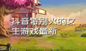 抖音特别火的女生游戏最新（抖音上女生玩得很火的游戏）