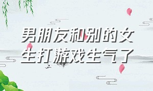 男朋友和别的女生打游戏生气了