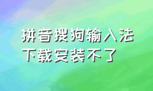 拼音搜狗输入法下载安装不了（搜狗输入法下载了无法安装）