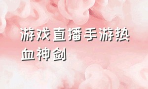 游戏直播手游热血神剑（热血神剑手游官网不能下载）