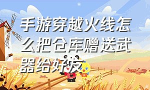 手游穿越火线怎么把仓库赠送武器给好友