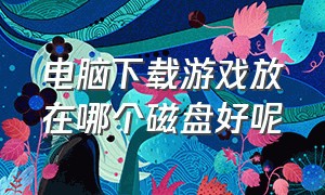 电脑下载游戏放在哪个磁盘好呢