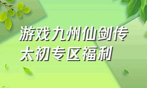 游戏九州仙剑传太初专区福利