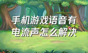 手机游戏语音有电流声怎么解决