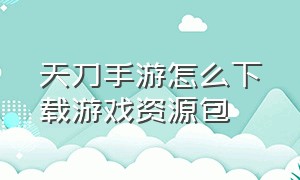 天刀手游怎么下载游戏资源包（天刀手游交易角色平台）