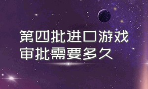 第四批进口游戏审批需要多久（第四批进口游戏审批需要多久时间）