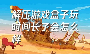 解压游戏盒子玩时间长了会怎么样（解压游戏盒子正版）