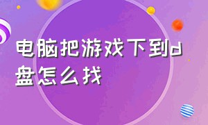 电脑把游戏下到d盘怎么找（电脑游戏下载到c盘怎么移出）