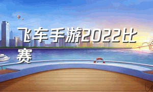 飞车手游2022比赛（飞车手游比赛回放2024）