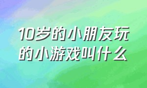 10岁的小朋友玩的小游戏叫什么