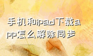 手机和ipad下载app怎么解除同步（手机和ipad下载app怎么解除同步）