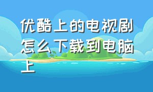 优酷上的电视剧怎么下载到电脑上