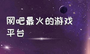 网吧最火的游戏 平台（网吧游戏平台推荐）