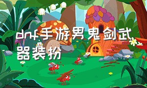 dnf手游男鬼剑武器装扮（dnf手游官网内测）