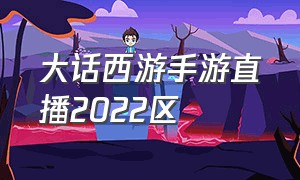 大话西游手游直播2022区