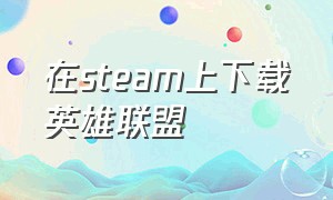 在steam上下载英雄联盟（在steam上下载英雄联盟要钱吗）