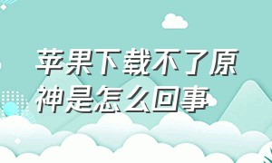 苹果下载不了原神是怎么回事