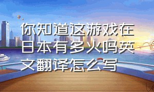 你知道这游戏在日本有多火吗英文翻译怎么写