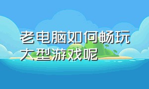 老电脑如何畅玩大型游戏呢（老电脑如何畅玩大型游戏呢）