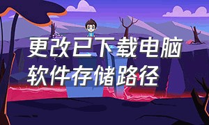 更改已下载电脑软件存储路径（电脑下载软件保存路径怎么设置）