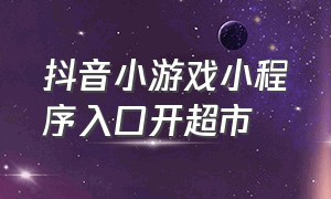 抖音小游戏小程序入口开超市（抖音小游戏小程序入口当老板）