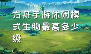 方舟手游休闲模式生物最高多少级