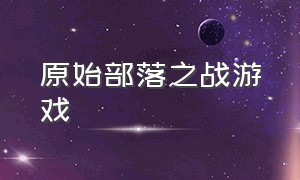 原始部落之战游戏（原始部落之战游戏怎么玩）