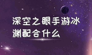 深空之眼手游冰渊配合什么