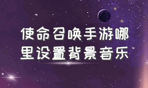 使命召唤手游哪里设置背景音乐（使命召唤手游切换背景音乐）