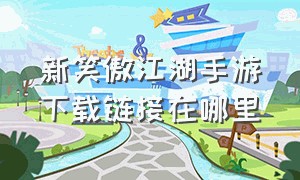 新笑傲江湖手游下载链接在哪里（新笑傲江湖手游官网论坛入口）