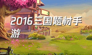 2016三国题材手游（三国题材类手游免费）