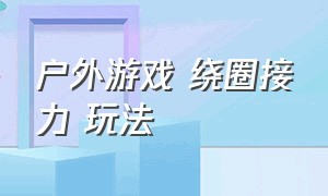 户外游戏 绕圈接力 玩法（户外游戏 绕圈接力 玩法视频）