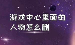 游戏中心里面的人物怎么删（游戏中心里的消息如何删除）