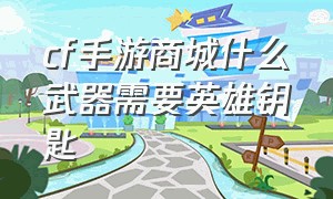 cf手游商城什么武器需要英雄钥匙（cf手游商城什么武器需要英雄钥匙的）