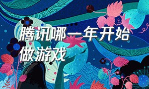 腾讯哪一年开始做游戏（腾讯游戏公司诞生于哪一年）