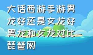 大话西游手游男龙好还是女龙好男龙和女龙对比-琵琶网