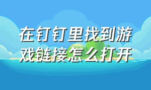 在钉钉里找到游戏链接怎么打开（钉钉上的游戏怎么关闭）