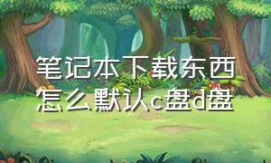 笔记本下载东西怎么默认c盘d盘（笔记本默认下载到c盘怎么改成d盘）