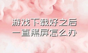 游戏下载好之后一直黑屏怎么办