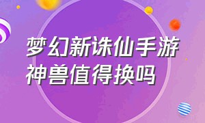 梦幻新诛仙手游神兽值得换吗