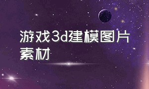 游戏3d建模图片素材（免费3d游戏建模素材网站）