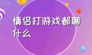 情侣打游戏都聊什么（情侣打游戏最舒服的状态是什么）