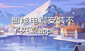 智能电视安装不了央视app（智能电视无法安装央视影音）