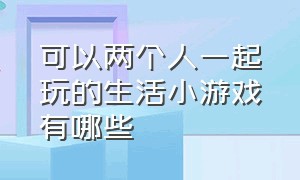 可以两个人一起玩的生活小游戏有哪些（双人游戏小程序两个人一起玩）