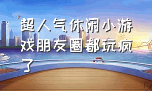 超人气休闲小游戏朋友圈都玩疯了